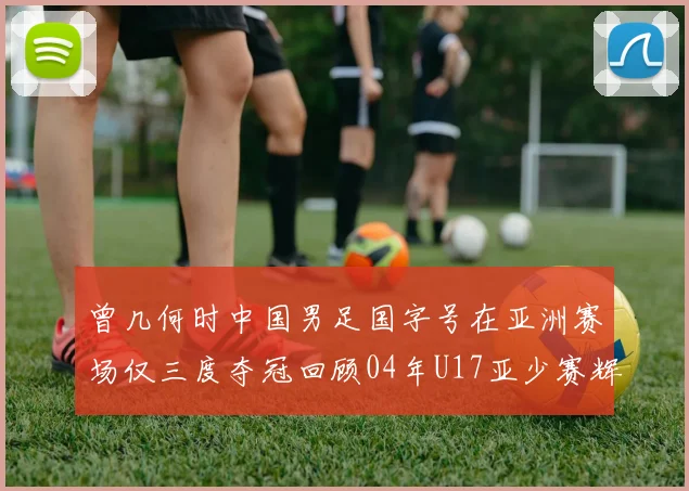 曾几何时中国男足国字号在亚洲赛场仅三度夺冠回顾04年U17亚少赛辉煌时刻