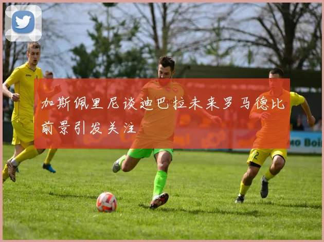 加斯佩里尼谈迪巴拉未来罗马德比前景引发关注