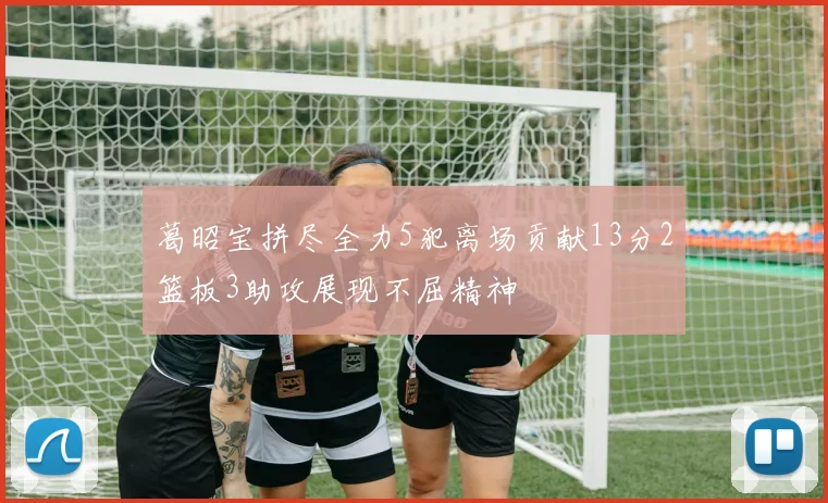 葛昭宝拼尽全力5犯离场贡献13分2篮板3助攻展现不屈精神