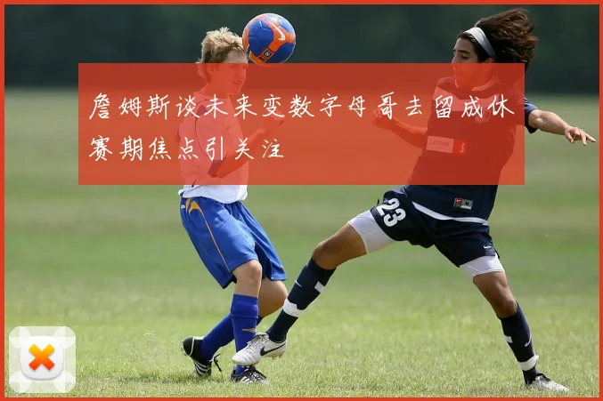詹姆斯谈未来变数字母哥去留成休赛期焦点引关注