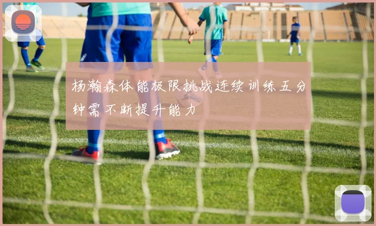 杨瀚森体能极限挑战连续训练五分钟需不断提升能力