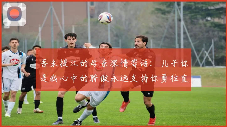 吾米提江的母亲深情寄语：儿子你是我心中的骄傲永远支持你勇往直前！