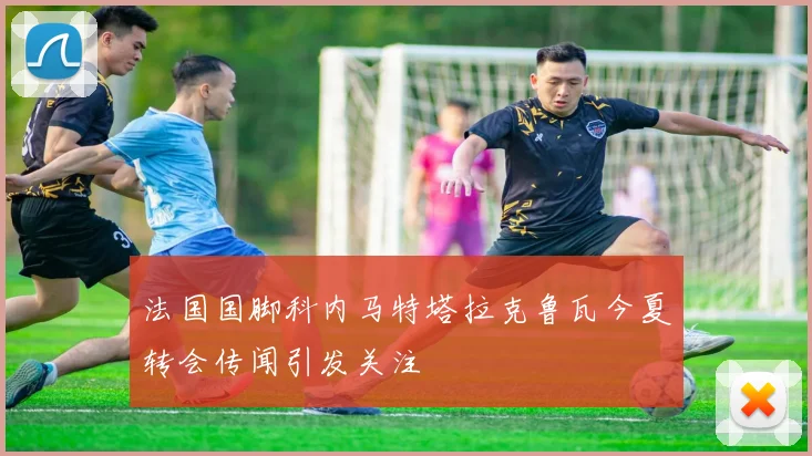 法国国脚科内马特塔拉克鲁瓦今夏转会传闻引发关注