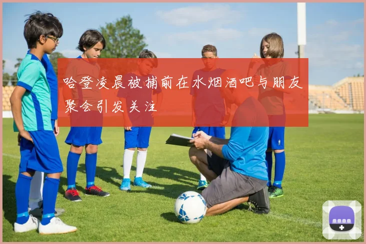 哈登凌晨被捕前在水烟酒吧与朋友聚会引发关注