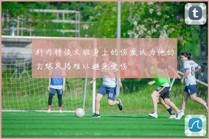 科内特谈文班身上的伤痕认为他的打球风格难以避免受伤