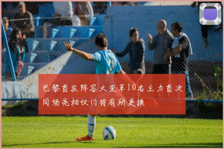 巴黎首发阵容大变革10名主力首次同场亮相仅门将有所更换