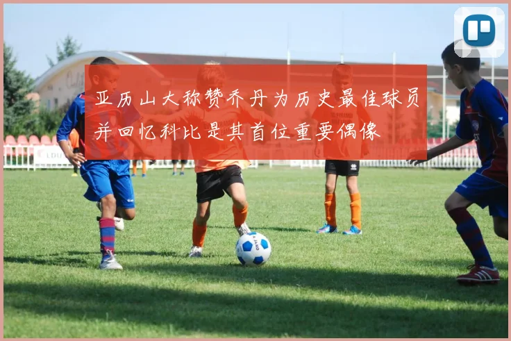 亚历山大称赞乔丹为历史最佳球员并回忆科比是其首位重要偶像