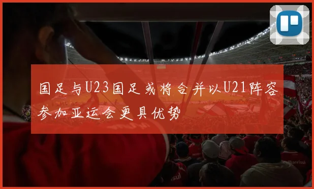 国足与U23国足或将合并以U21阵容参加亚运会更具优势