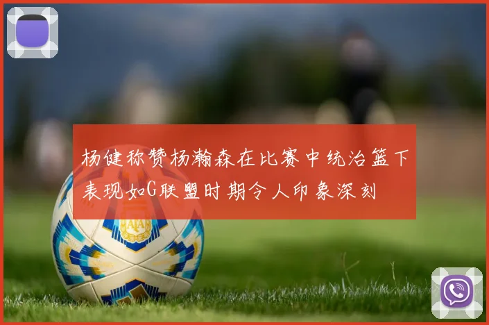 杨健称赞杨瀚森在比赛中统治篮下表现如G联盟时期令人印象深刻