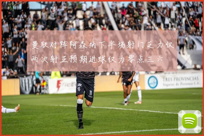 曼联对阵阿森纳下半场射门乏力仅两次射正预期进球仅为零点三六