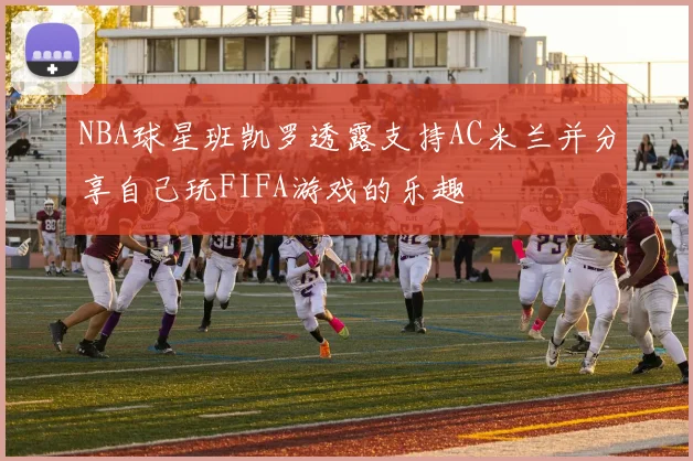 NBA球星班凯罗透露支持AC米兰并分享自己玩FIFA游戏的乐趣