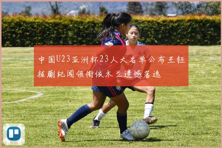 中国U23亚洲杯23人大名单公布王钰栋蒯纪闻领衔依木兰遗憾落选