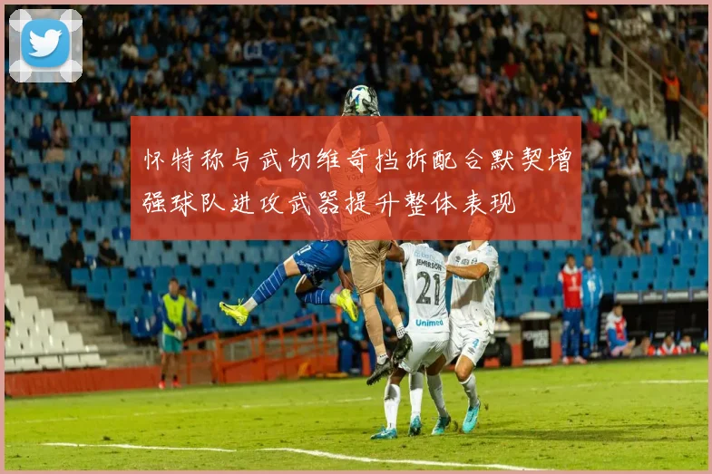 怀特称与武切维奇挡拆配合默契增强球队进攻武器提升整体表现