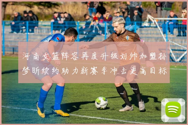 河南女篮阵容再度升级刘帅加盟孙梦昕续约助力新赛季冲击更高目标