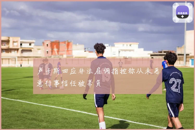 卢卡斯回应非法雇佣指控称从未恶意行事信任被辜负