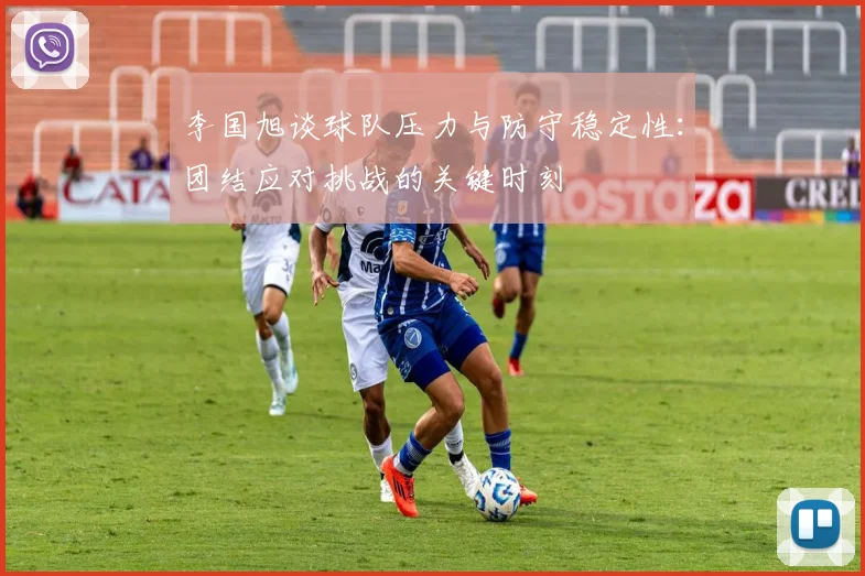 李国旭谈球队压力与防守稳定性：团结应对挑战的关键时刻