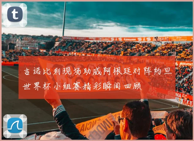 吉诺比利现场助威阿根廷对阵约旦世界杯小组赛精彩瞬间回顾
