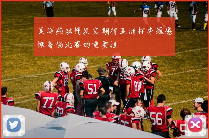 吴海燕动情发言期待亚洲杯夺冠感慨每场比赛的重要性