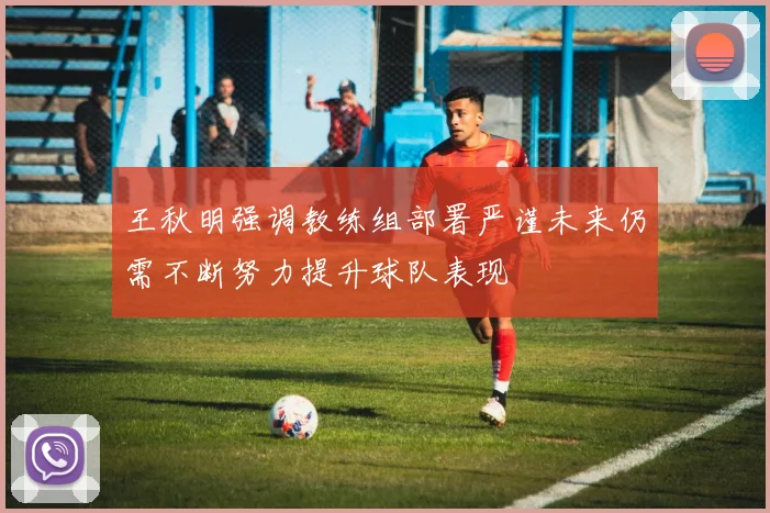 王秋明强调教练组部署严谨未来仍需不断努力提升球队表现
